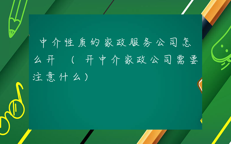 中介性质的家政服务公司怎么开 (开中介家政公司需要注意什么)